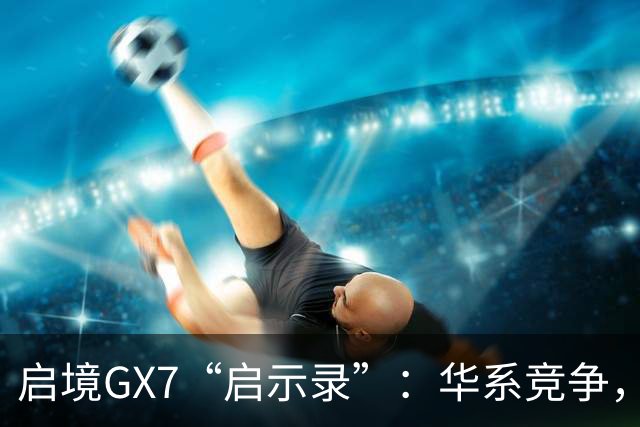 启境GX7“启示录”：华系竞争，变了