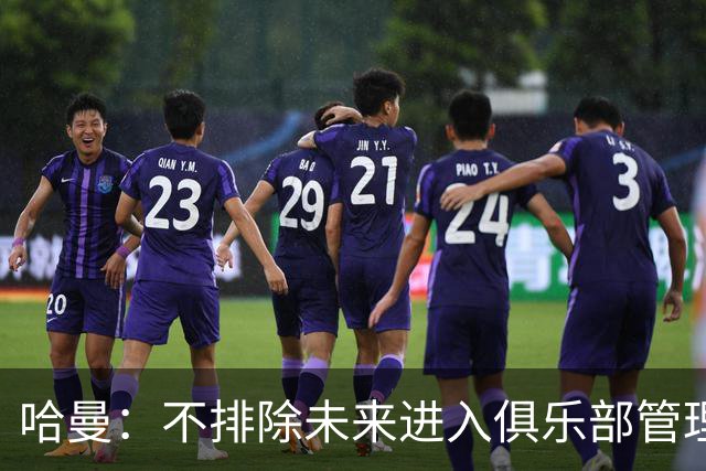 哈曼：不排除未来进入俱乐部管理层，但目前还没人邀请我