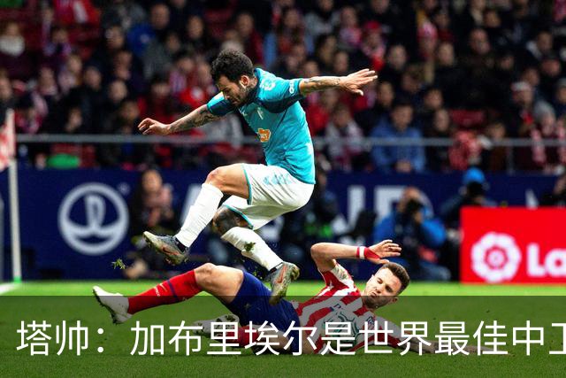 塔帅：加布里埃尔是世界最佳中卫之一；首粒进球给了我们信心