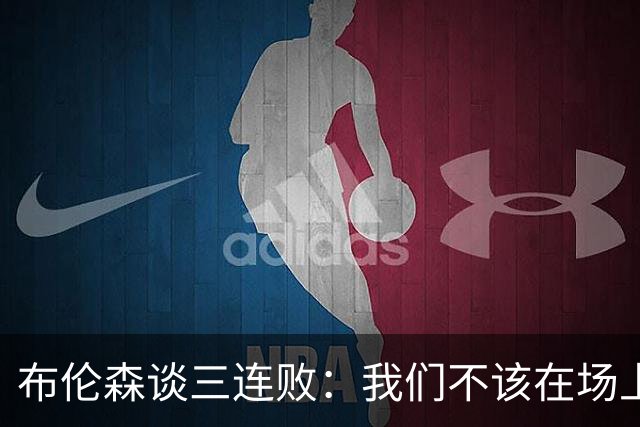 布伦森谈三连败：我们不该在场上松懈 必须把油门踩到底
