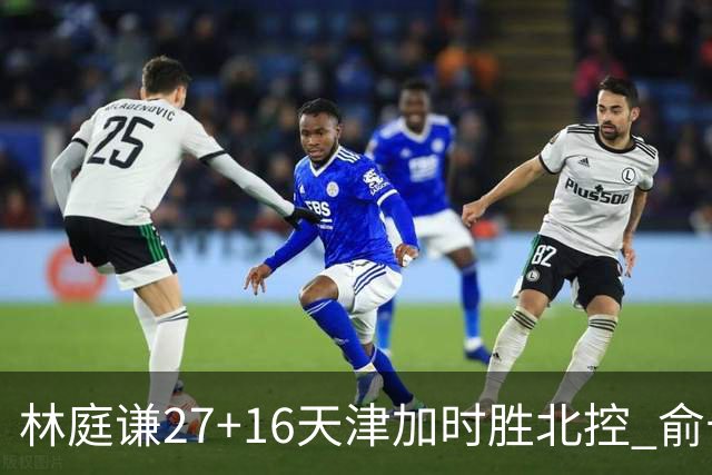 林庭谦27+16天津加时胜北控 俞长栋25+16+7