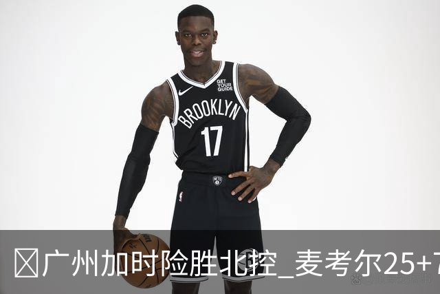 🏀广州加时险胜北控 麦考尔25+7 陈国豪战旧主14+7 里勒26+8