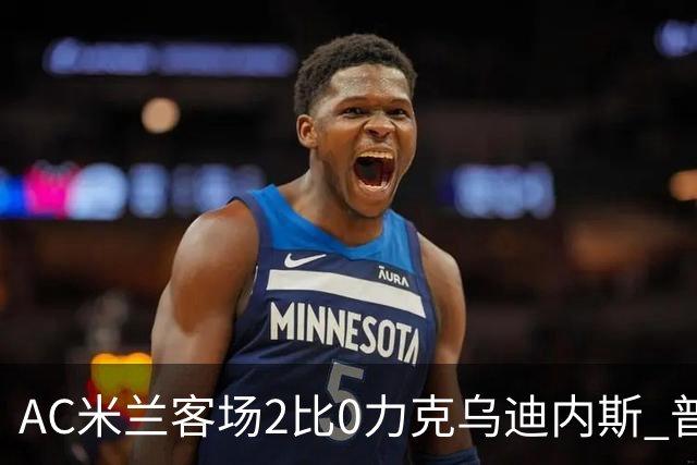 AC米兰客场2比0力克乌迪内斯 普利西奇闪击哈钦森收获处子球